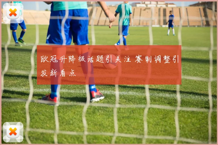 欧冠升降级话题引关注 赛制调整引发新看点