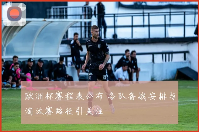 欧洲杯赛程表公布 各队备战安排与淘汰赛路径引关注