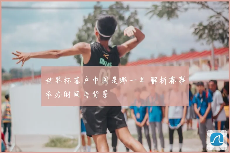 世界杯落户中国是哪一年 解析赛事举办时间与背景