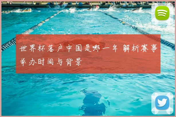 世界杯落户中国是哪一年 解析赛事举办时间与背景