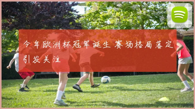 今年欧洲杯冠军诞生 赛场格局落定引发关注