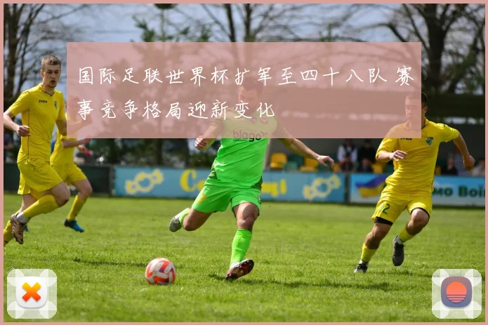 国际足联世界杯扩军至四十八队 赛事竞争格局迎新变化