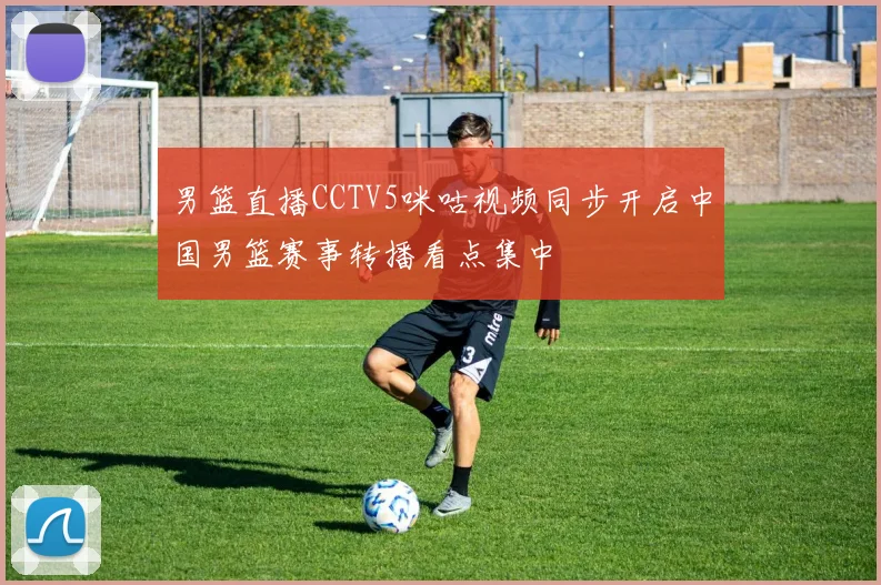 男篮直播CCTV5咪咕视频同步开启中国男篮赛事转播看点集中