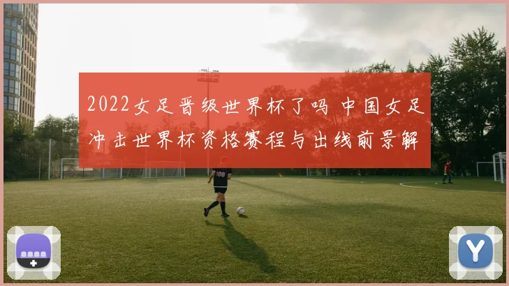 2022女足晋级世界杯了吗 中国女足冲击世界杯资格赛程与出线前景解析