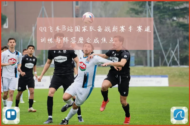qq飞车B站国家队备战新赛季 赛道训练与阵容磨合成焦点
