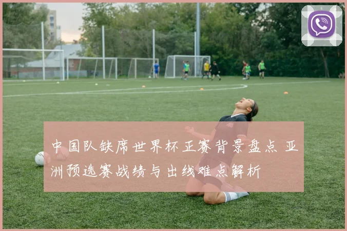 中国队缺席世界杯正赛背景盘点 亚洲预选赛战绩与出线难点解析