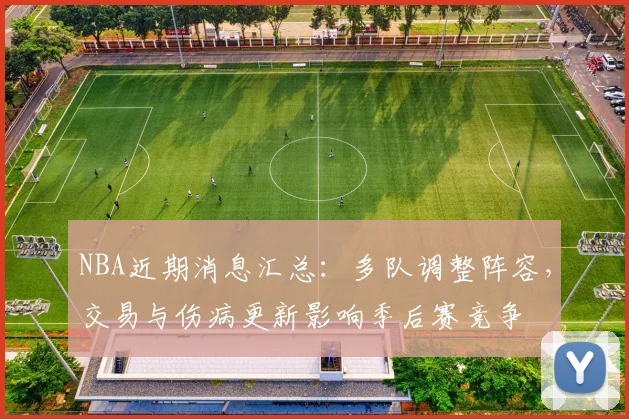 NBA近期消息汇总：多队调整阵容，交易与伤病更新影响季后赛竞争