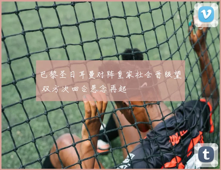 巴黎圣日耳曼对阵皇家社会晋级望 双方次回合悬念再起