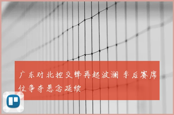 广东对北控交锋再起波澜 季后赛席位争夺悬念延续