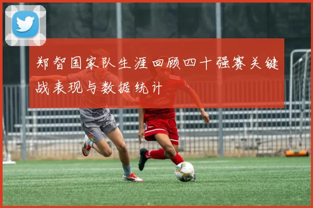 郑智国家队生涯回顾四十强赛关键战表现与数据统计