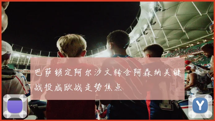 巴萨锁定阿尔沙文转会阿森纳关键战役成欧战走势焦点