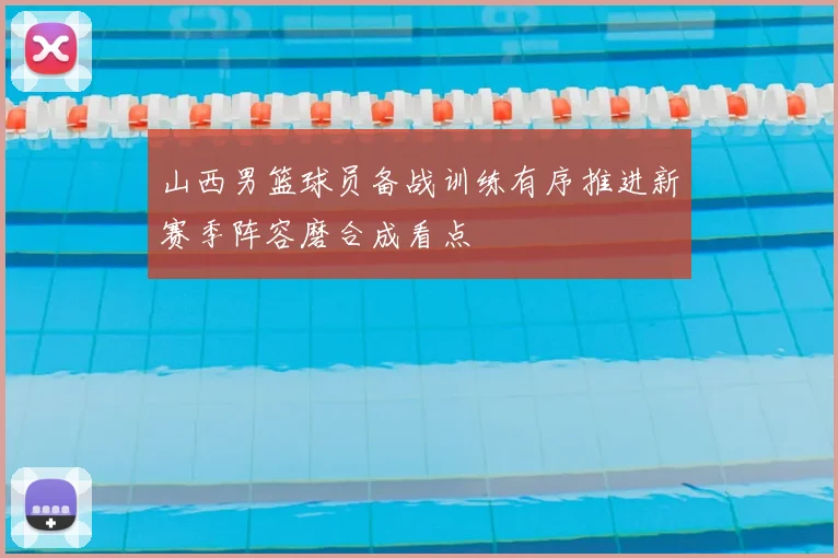 山西男篮球员备战训练有序推进新赛季阵容磨合成看点