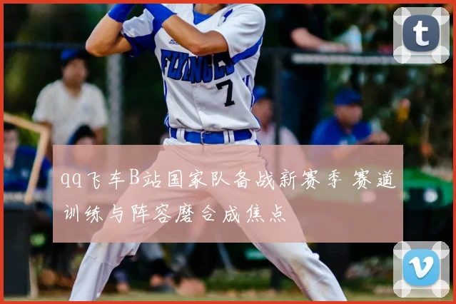 qq飞车B站国家队备战新赛季 赛道训练与阵容磨合成焦点