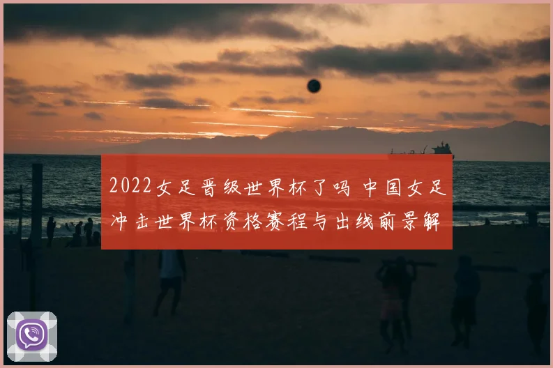 2022女足晋级世界杯了吗 中国女足冲击世界杯资格赛程与出线前景解析