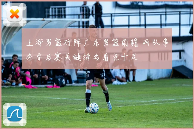 上海男篮对阵广东男篮前瞻 两队争夺季后赛关键排名看点十足