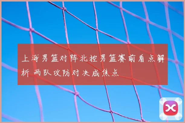 上海男篮对阵北控男篮赛前看点解析 两队攻防对决成焦点