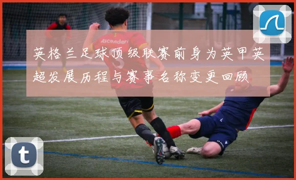 英格兰足球顶级联赛前身为英甲英超发展历程与赛事名称变更回顾