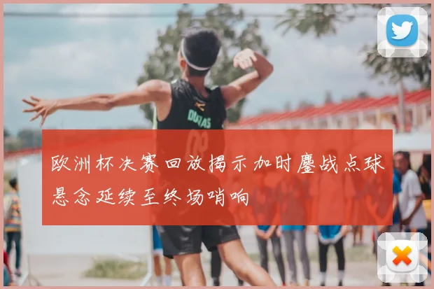 欧洲杯决赛回放揭示加时鏖战点球悬念延续至终场哨响