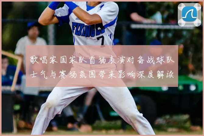 歌唱家国家队首场表演对备战球队士气与赛场氛围带来影响深度解读