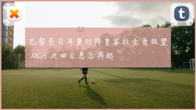 巴黎圣日耳曼对阵皇家社会晋级望 双方次回合悬念再起