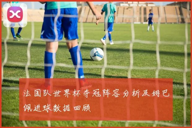 法国队世界杯夺冠阵容分析及姆巴佩进球数据回顾