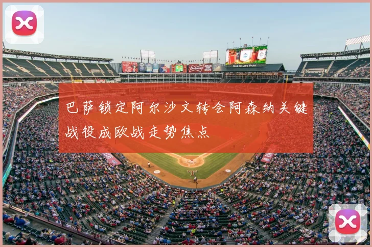 巴萨锁定阿尔沙文转会阿森纳关键战役成欧战走势焦点