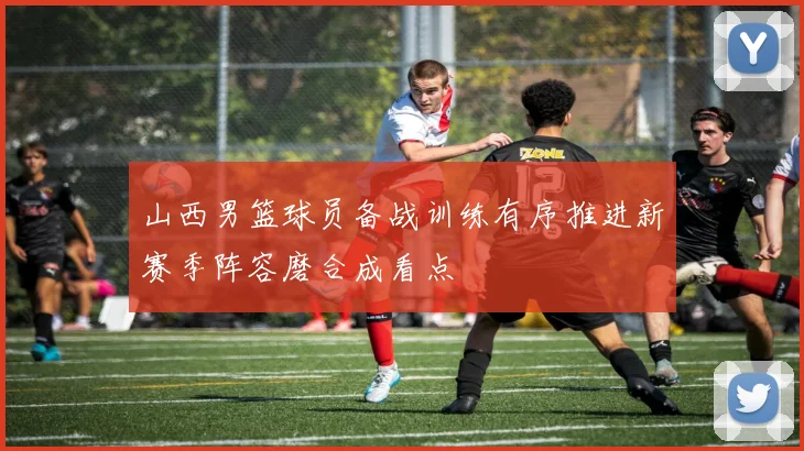 山西男篮球员备战训练有序推进新赛季阵容磨合成看点