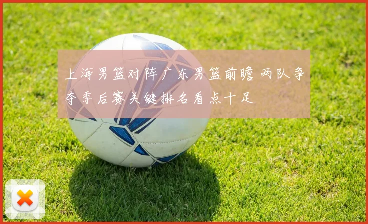 上海男篮对阵广东男篮前瞻 两队争夺季后赛关键排名看点十足