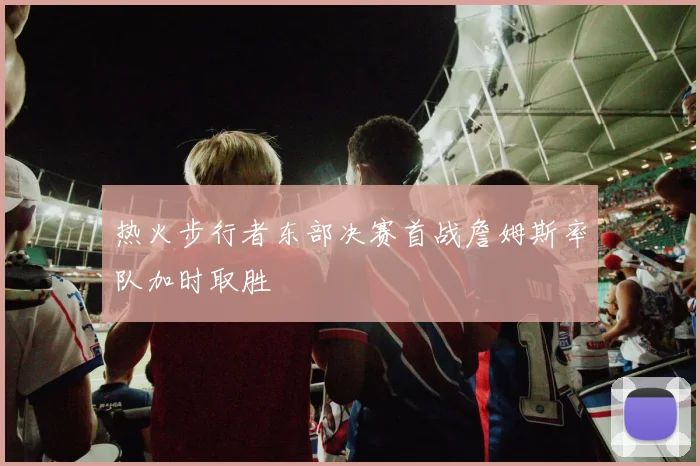 热火步行者东部决赛首战詹姆斯率队加时取胜