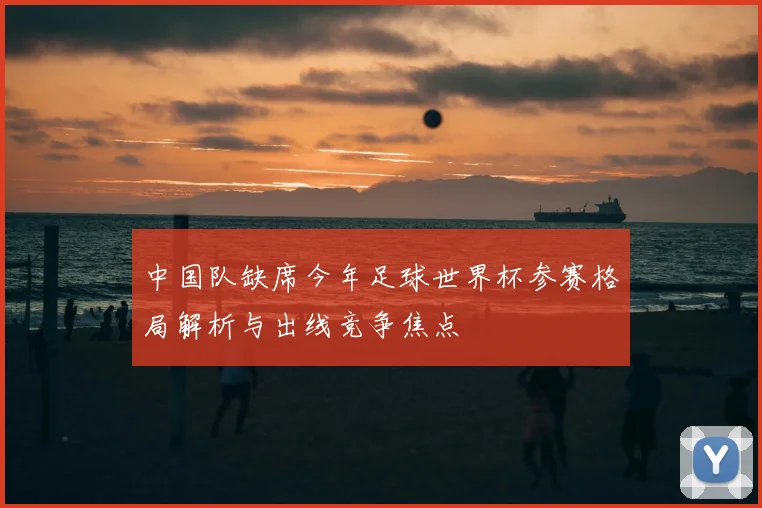 中国队缺席今年足球世界杯参赛格局解析与出线竞争焦点