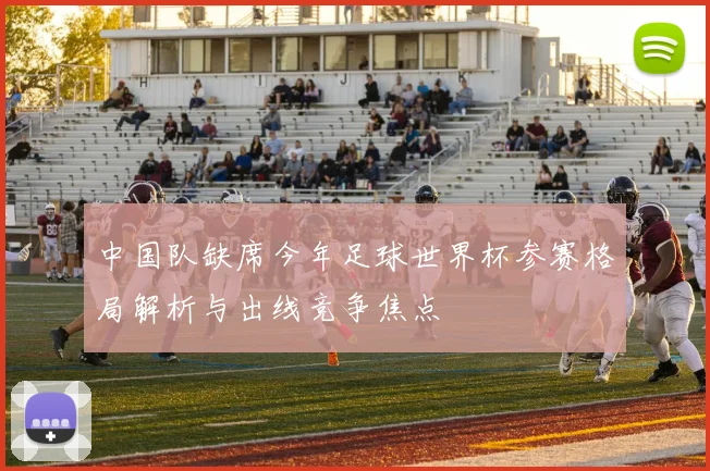 中国队缺席今年足球世界杯参赛格局解析与出线竞争焦点