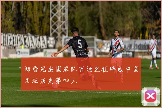 郑智完成国家队百场里程碑成中国足坛历史第四人