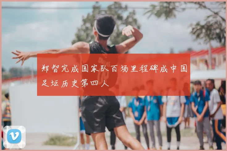 郑智完成国家队百场里程碑成中国足坛历史第四人