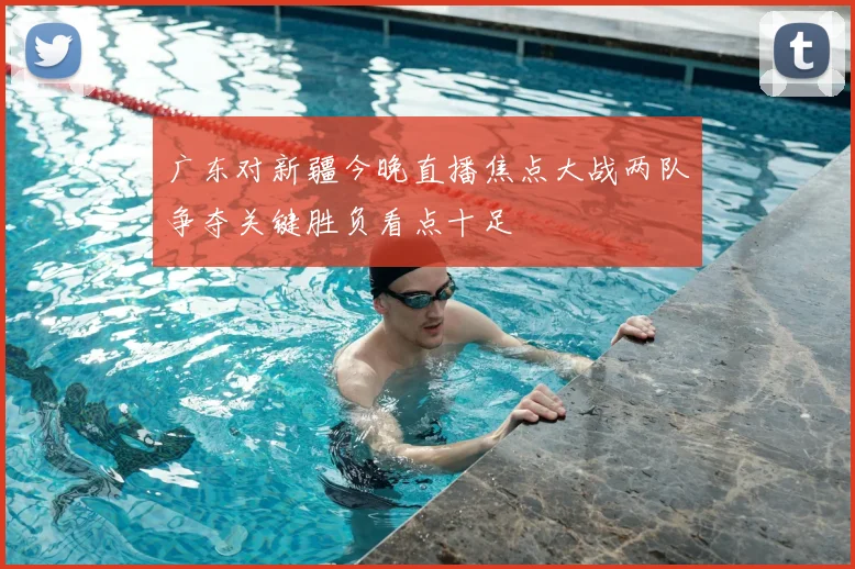 广东对新疆今晚直播焦点大战两队争夺关键胜负看点十足