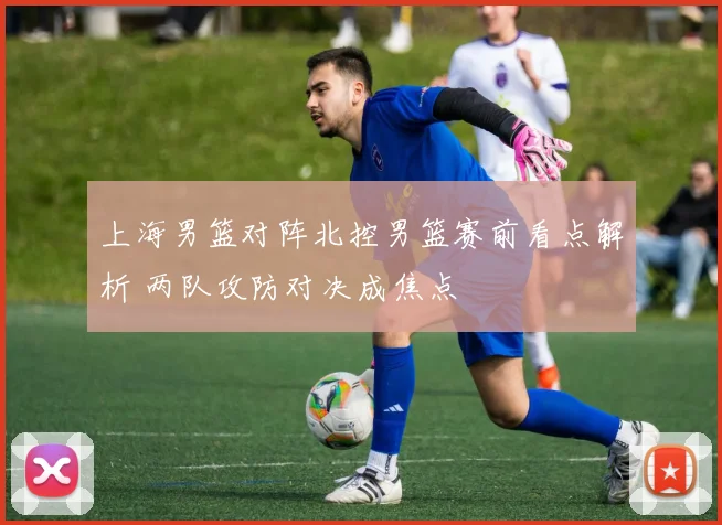 上海男篮对阵北控男篮赛前看点解析 两队攻防对决成焦点