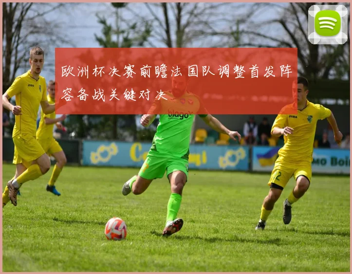 欧洲杯决赛前瞻法国队调整首发阵容备战关键对决